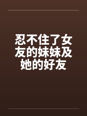 忍不住了女友的妹妹及她的好友by佚名笔趣阁无弹窗