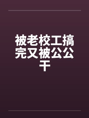 被老校工搞完又被公公干by佚名