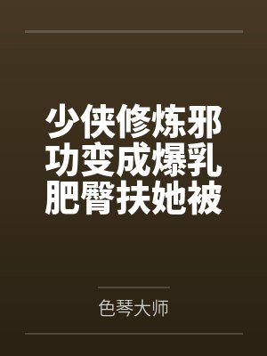 少侠修炼邪功变成爆乳肥臀扶她被魔教抓走淫堕肉体改造蛊虫调教淫丝全包变成肉便器苗床笔趣阁无弹窗
