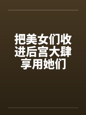 把美女们收进后宫大肆享用她们笔趣阁无弹窗