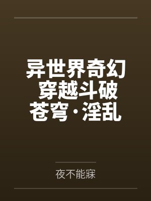 异世界奇幻 穿越斗破苍穹·淫乱萧炎后宫by夜不能寐笔趣阁无弹窗