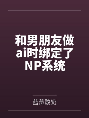 和男朋友做ai时绑定了NP系统by蓝莓酸奶