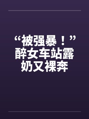 “被强暴！”醉女车站露奶又裸奔笔趣阁无弹窗