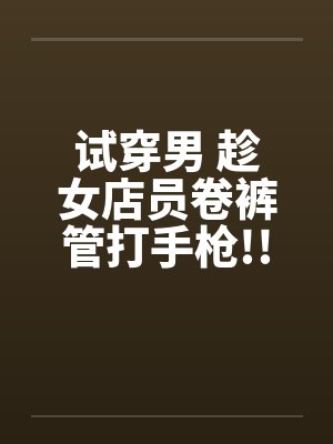 试穿男 趁女店员卷裤管打手枪!!