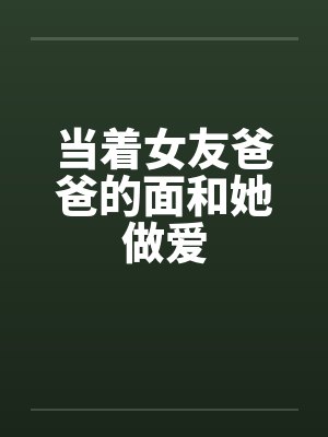 当着女友爸爸的面和她做爱by佚名